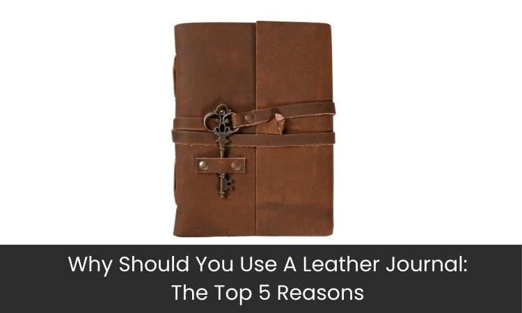 Why Should You Use A Leather Journal: The Top 5 Reasons